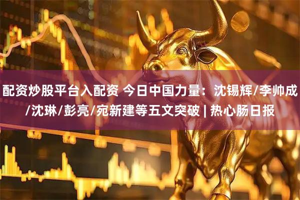 配资炒股平台入配资 今日中国力量:沈锡辉/李帅成/沈琳/彭亮/宛新建等五文突破 | 热心肠日报
