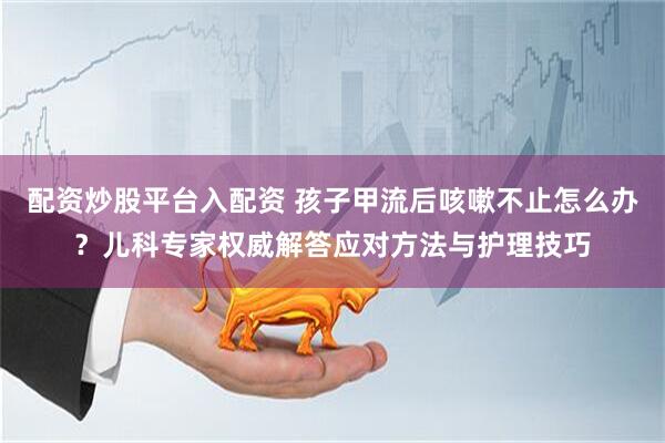 配资炒股平台入配资 孩子甲流后咳嗽不止怎么办？儿科专家权威解答应对方法与护理技巧