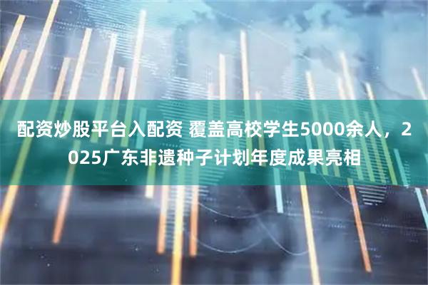 配资炒股平台入配资 覆盖高校学生5000余人,2025广东非遗种子计划年度成果亮相
