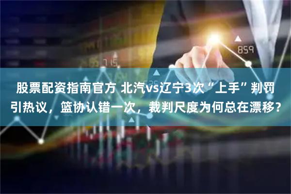 股票配资指南官方 北汽vs辽宁3次“上手”判罚引热议，篮协认错一次，裁判尺度为何总在漂移？