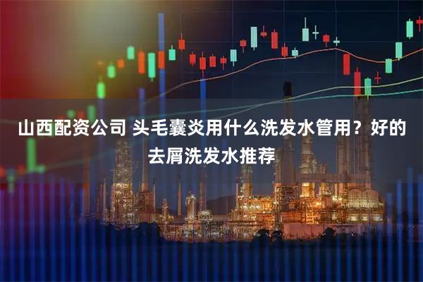 山西配资公司 头毛囊炎用什么洗发水管用？好的去屑洗发水推荐