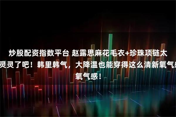炒股配资指数平台 赵露思麻花毛衣+珍珠项链太水灵灵了吧！韩里韩气，大降温也能穿得这么清新氧气感！