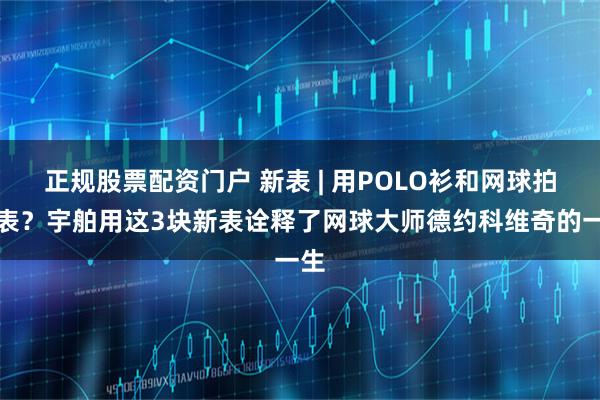 正规股票配资门户 新表 | 用POLO衫和网球拍做表？宇舶用这3块新表诠释了网球大师德约科维奇的一生