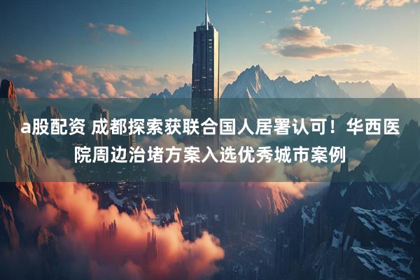 a股配资 成都探索获联合国人居署认可！华西医院周边治堵方案入选优秀城市案例