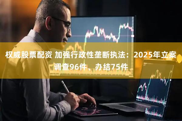 权威股票配资 加强行政性垄断执法：2025年立案调查96件、办结75件