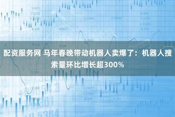 配资服务网 马年春晚带动机器人卖爆了：机器人搜索量环比增长超300%