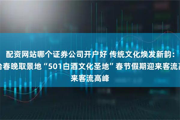配资网站哪个证券公司开户好 传统文化焕发新韵：总台春晚取景地“501白酒文化圣地”春节假期迎来客流高峰