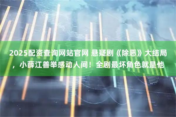 2025配资查询网站官网 悬疑剧《除恶》大结局,小薛江善举感动人间!全剧最坏角色就是他