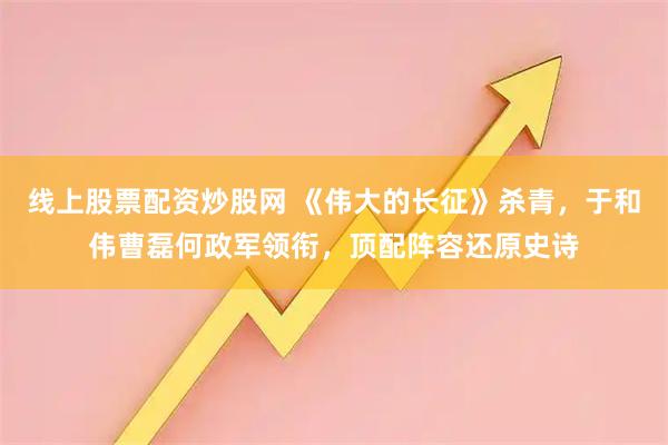 线上股票配资炒股网 《伟大的长征》杀青，于和伟曹磊何政军领衔，顶配阵容还原史诗