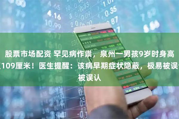 股票市场配资 罕见病作祟，泉州一男孩9岁时身高仅109厘米！医生提醒：该病早期症状隐蔽，极易被误认