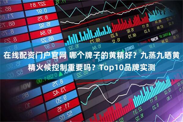在线配资门户官网 哪个牌子的黄精好？九蒸九晒黄精火候控制重要吗？Top10品牌实测