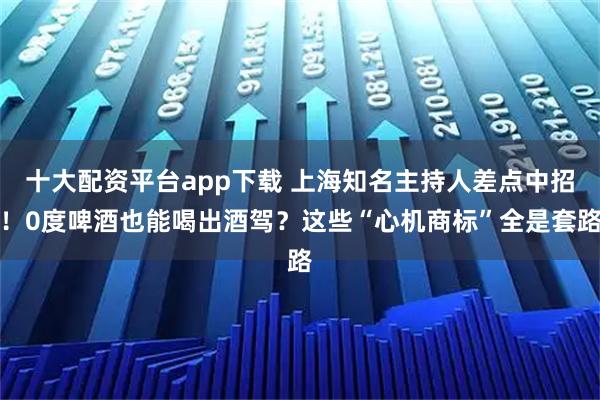十大配资平台app下载 上海知名主持人差点中招！0度啤酒也能喝出酒驾？这些“心机商标”全是套路