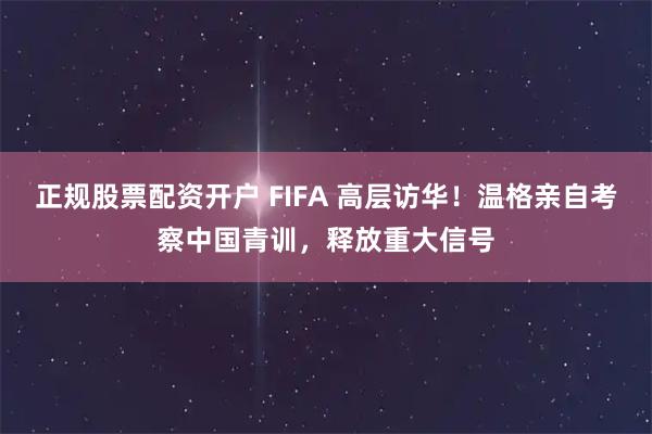 正规股票配资开户 FIFA 高层访华！温格亲自考察中国青训，释放重大信号