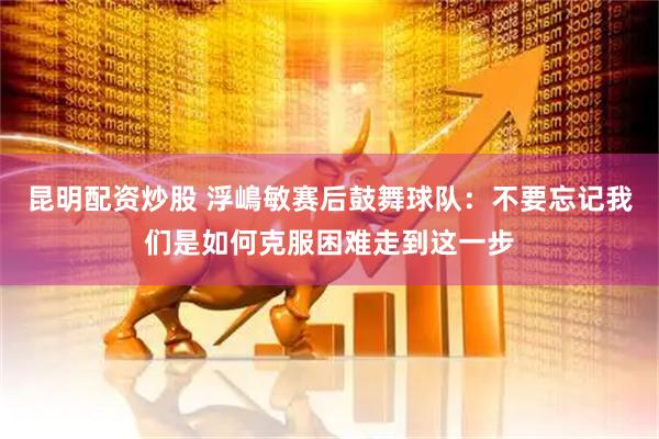 昆明配资炒股 浮嶋敏赛后鼓舞球队：不要忘记我们是如何克服困难走到这一步