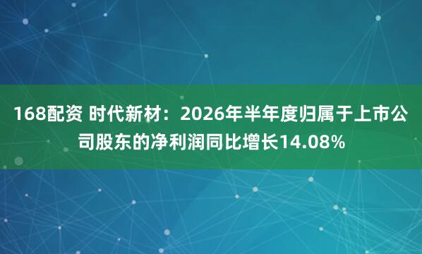 168配资 时代新材：2026年半年度归属于上市公司股东的净利润同比增长14.08%