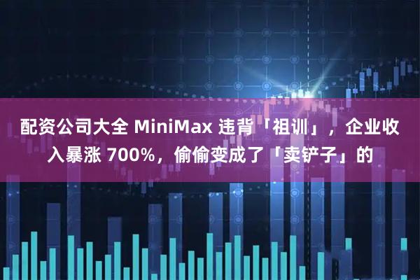 配资公司大全 MiniMax 违背「祖训」，企业收入暴涨 700%，偷偷变成了「卖铲子」的