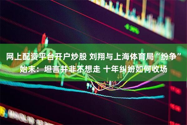 网上配资平台开户炒股 刘翔与上海体育局“纷争”始末：坦言并非不想走 十年纠纷如何收场
